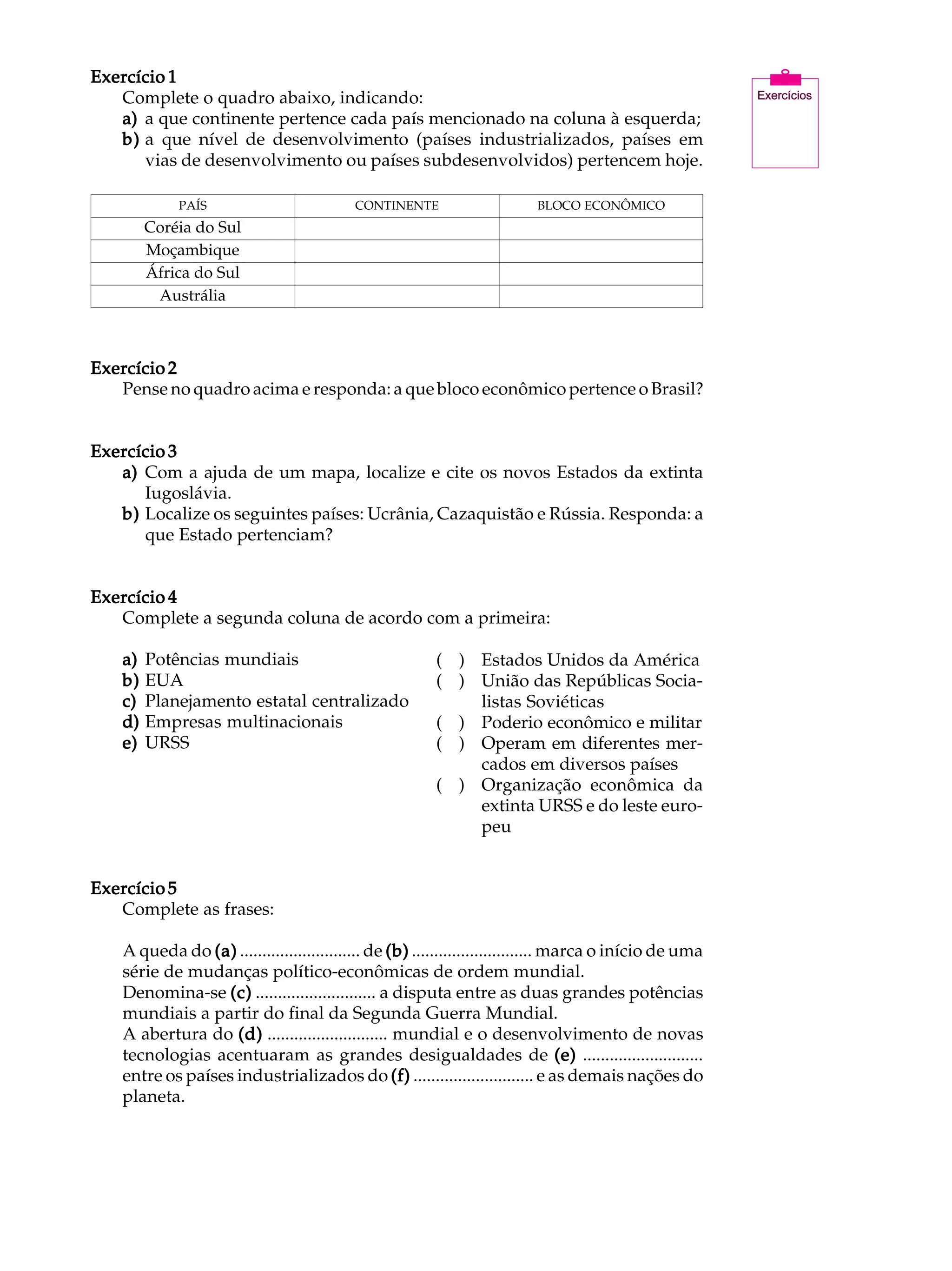 Exercício 1                                                                                               A U L A
   Complete o quadro abaixo, indicando:
   a) a que continente pertence cada país mencionado na coluna à esquerda;
   b) a que nível de desenvolvimento (países industrializados, países em                                  41
      vias de desenvolvimento ou países subdesenvolvidos) pertencem hoje.

             PAÍS                          CONTINENTE                     BLOCO ECONÔMICO
         Coréia do Sul
         Moçambique
         África do Sul
          Austrália



Exercício 2
   Pense no quadro acima e responda: a que bloco econômico pertence o Brasil?


Exercício 3
   a) Com a ajuda de um mapa, localize e cite os novos Estados da extinta
      Iugoslávia.
   b) Localize os seguintes países: Ucrânia, Cazaquistão e Rússia. Responda: a
      que Estado pertenciam?


Exercício 4
   Complete a segunda coluna de acordo com a primeira:

    a)   Potências mundiais                              ( ) Estados Unidos da América
    b)   EUA                                             ( ) União das Repúblicas Socia-
    c)   Planejamento estatal centralizado                   listas Soviéticas
    d)   Empresas multinacionais                         ( ) Poderio econômico e militar
    e)   URSS                                            ( ) Operam em diferentes mer-
                                                             cados em diversos países
                                                         ( ) Organização econômica da
                                                             extinta URSS e do leste euro-
                                                             peu


Exercício 5
   Complete as frases:

    A queda do (a) ........................... de (b) ........................... marca o início de uma
    série de mudanças político-econômicas de ordem mundial.
    Denomina-se (c) ........................... a disputa entre as duas grandes potências
    mundiais a partir do final da Segunda Guerra Mundial.
    A abertura do (d) ........................... mundial e o desenvolvimento de novas
    tecnologias acentuaram as grandes desigualdades de (e) ...........................
    entre os países industrializados do (f) ........................... e as demais nações do
    planeta.
 