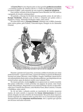 A Guerra Fria foi uma disputa entre as duas grandes potências mundiais            A U L A
- os Estados Unidos da América (EUA) e a União das Repúblicas Socialistas
Soviéticas (URSS) - pela expansão de suas respectivas áreas de influência
                                                                influência.
    Esse conflito, iniciado ao fim da Segunda Guerra Mundial, em 1945, marcou         41
a geografia do mundo contemporâneo.
    No período, a Europa foi dividida em duas grandes zonas: de um lado, a
Europa Ocidental alinhada com os EUA e composta por países como a
          Ocidental,
Inglaterra, França, Alemanha Ocidental e Itália, entre outros.
    Do outro lado estava a Europa Oriental alinhada com a URSS e formada,
                                      Oriental,
entre outros países, pela Polônia, Tchecoslováquia, Hungria ou da Alemanha
Oriental.




    Durante o período da Guerra Fria, ocorreram conflitos localizados em várias
partes do mundo - a guerra da Coréia, a guerra do Vietnã e as guerras de libertação
nacional nos países africanos, como Argélia e Angola. Entretanto, jamais houve
um enfrentamento direto entre as duas grandes potências, que dispunham de um
arsenal nuclear capaz de destruir muitas vezes o planeta Terra.
    No mesmo período, muitas nações novas apareceram no cenário mundial.
São países conhecidos e muito presentes nas páginas de jornal, como Israel,
Vietnã, Moçambique, Afeganistão ou as Coréias do Norte e do Sul, ou desconhe-
cidos para a maioria das pessoas, como Burkina Fasso, Ilhas Comores, Vonuatu
e Zimbábue, entre outros.
    Se, de um lado, o planeta assistia ao nascimento de muitas pequenas
nações, de outro assistiu à expansão das trocas internacionais em escala
jamais atingida em toda a história da humanidade. Boa parte dessa impressi-
onante expansão do comércio entre os países deve-se ao crescimento do papel
desempenhado pelas empresas multinacionais isto é, aquelas que operam
                                  multinacionais,
em diversos mercados nacionais.
 