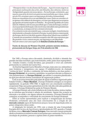 “Desejaria falar-vos do drama da Europa... Aqui tiveram origem as                  A U L A
    principais realizações das artes, da filosofia, das ciências, tanto na
    Antiguidade quanto em nossa época...Foi na Europa, entretanto, que
    nasceu essa série de terríveis guerras nacionalistas que vimos, neste              43
    século XX, arruinar a paz e as esperanças de toda a humanidade.
    Entre os vencedores ouve-se uma Babel de vozes. Entre os vencidos vê-
    se apenas o frio silêncio do desespero, e é a isso que chegaram os europeus
    agrupados em tantas nações ou Estados... Se a grande república do outro
    lado do Atlântico não tivesse percebido que a ruína da Europa conduzi-
    ria à sua própria destruição e não nos tivesse estendido mãos prestimosas
    e condutoras, os tempos de treva teriam retornado.
    E no entanto existe um remédio que, como por milagre, transformaria
    inteiramente a situação e tornaria a Europa, ou pelo menos a maior parte
    da Europa, tão livre e tão feliz quanto a Suíça atual. Qual é esse remédio?
    Consiste em reconstituir a família européia e dar-lhe uma estrutura que
    lhe permita viver e crescer em paz, em segurança e em liberdade.
    Nós devemos criar uma espécie de Estados Unidos da Europa ”   Europa.

    Trecho de discurso de Winston Churchill, primeiro-ministro britânico,
    pronunciado em Zurique, Suíça, em 19 de setembro de 1946




     Em 1945, a Europa estava devastada, dominada, dividida e afastada das
grandes decisões mundiais, que eram tomadas, então, pelas duas superpotênci-
as - Estados Unidos e União Soviética, que passaram a viver um confronto
permanente no contexto da Guerra Fria.
     Ao final da Segunda Guerra Mundial, a Europa, mais uma vez, redesenhava
suas fronteiras e reorganizava seu espaço. O estabelecimento da chamada
“cortina de ferro” dividiu o continente, de forma definitiva, em duas partes: a
Europa Ocidental de economia capitalista e na qual prevaleciam as democra-
          Ocidental,
cias parlamentares, e a Europa Oriental que adotou a economia planificada e
                                 Oriental,
na qual prevaleciam formas autoritárias de organização política.
     Com os recursos fornecidos pelo plano de ajuda econômica organizado pelos
Estados Unidos, o Plano Marshall a Europa Ocidental conseguiu se recuperar
                          Marshall,
rapidamente. no período 1950/1960. A região teve um crescimento econômico
excepcional. Hoje, seus países apresentam nível de vida alto e elevados padrões de
consumo. A Europa Ocidental faz parte do Primeiro Mundo.
     A Europa Oriental, sob a forte influência da União Soviética, tentou implan-
tar as reformas que levariam à adoção do socialismo. Apesar dos avanços na
educação e na saúde e em alguns setores da economia, a Europa Oriental não
conseguiu acompanhar a velocidade de crescimento da Europa Ocidental.
     Entre as razões apresentadas para explicar a reorganização da Europa
Ocidental, certamente uma das mais convincentes foi a criação de um
mercado comum capaz de harmonizar preços e taxas de importação entre os
países integrantes dessa união.
     A integração foi iniciada em 1952, com a criação de uma Comunidade
Européia do Carvão e do Aço (Ceca), e aprofundada em 1957, quando o Tratado
de Roma criou o Mercado Comum Europeu Esse mercado comum pretendia
                                      Europeu.
abolir as fronteiras econômicas entre os seis países que o assinaram. Previa a livre
circulação de produtos, pessoas e capitais entre os países-membros.
 