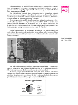 Da mesma forma, os trabalhadores podem oferecer seu trabalho em qual-             A U L A
quer um dos países-membros, e as empresas e os bancos podem se instalar e
procurar clientes em qualquer país da UE. Está prevista para 1999 a adoção de
uma moeda única - o euro
                      euro.                                                           43
    Em 1995, a União Européia já era formada por quinze países. Esse número
provavelmente subirá: alguns países do Leste europeu, que hoje estão realizan-
do a transição da economia planificada para a economia de mercado, já demons-
traram o desejo de participar da União Européia.
    O espaço geográfico da UE não é homogêneo. A área de maior desenvolvi-
mento estende-se do sul da Inglaterra ao norte da Itália. Nela se localizam os
grandes centros industriais e financeiros, isto é, os centros de decisão da
economia européia. Em torno dessa área identificam-se alguns centros impor-
tantes, mas que não apresentam o mesmo poder de decisão.

    Na periferia européia, os indicadores econômicos e os níveis de vida são
mais baixos. No entanto, os investimentos de capital que nela vêm sendo feitos
procuram diminuir as diferenças existentes em termos de infra-estrutura e de
qualidade de vida.

                                                                                     Paris e, à esquer-
                                                                                     da, a torre Eiffel.




    Em 1995, com aproximadamente 400 milhões de habitantes, a União Euro-
péia foi responsável por 30% da produção mundial de mercadorias e serviços.
Ela é hoje a primeira potência comercial da economia mundial.
    Mas essa posição é constantemente ameaçada pelas políticas comerciais
agressivas do Japão e dos novos países industrializados do Pacífico - países cujos
produtos são altamente competitivos devido à máxima eficiência do processo
produtivo e aos baixos salários pagos aos seus trabalhadores.
 