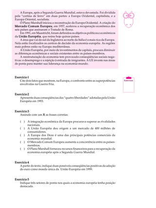 A Europa, após a Segunda Guerra Mundial, estava devastada. Foi dividida           A U L A
pela “cortina de ferro” em duas partes: a Europa Ocidental, capitalista, e a
Europa Oriental, socialista.
     O Plano Marshall iniciou a reconstrução da Europa Ocidental. A criação do         43
Mercado Comum Europeu em 1957, acelerou a recuperação econômica dos
                     Europeu,
seis países que assinaram o Tratado de Roma.
     Em 1991, em Maastricht, foram definidos os objetivos políticos e econômicos
da União Européia que reúne hoje quinze países.
           Européia,
     A área que vai do sul da Inglaterra ao norte da Itália é a mais rica da Europa.
Nela estão localizados os centros de decisão da economia européia. As regiões
mais pobres estão na Europa mediterrânea.
     A União Européia, por meio de investimentos de capitais, procura diminuir
as diferenças econômicas e sociais existentes entre os países-membros.
     A reestruturação da economia tem provocado conseqüências sociais nega-
tivas: o desemprego e a rejeição à entrada de imigrantes. A UE investe nas áreas
de ponta para manter sua liderança na economia-mundo.



Exercício 1
   Cite dois fatos que mostrem, na Europa, o confronto entre as superpotências
   envolvidas na Guerra Fria.


Exercício 2
   Apresente duas conseqüências das “quatro liberdades” adotadas pela União
   Européia em 1993.


Exercício 3
   Assinale com um X as frases corretas:

    ( ) A integração econômica da Europa procurava superar as rivalidades
        nacionais.
    ( ) A União Européia deu origem a um mercado de 400 milhões de
        consumidores.
    ( ) A Europa dos Doze é uma das principais potências comerciais da
        economia mundial.
    ( ) O Mercado Comum Europeu aumenta a concorrência entre os países-
        membros.
    ( ) O Plano Marshall forneceu recursos financeiros para a recuperação da
        economia européia após a Segunda Guerra Mundial.


Exercício 4
   A partir do texto, indique duas possíveis conseqüências positivas da adoção
   do euro como moeda única da União Européia em 1999.


Exercício 5
   Indique três setores de ponta nos quais a economia européia tenha posição
   destacada.
 