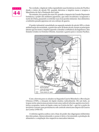 A U L A       Na verdade, o Japão já vinha expandindo suas fronteiras na área do Pacífico
          desde o início do século XX, quando derrotou o império russo e ocupou a

44        Manchúria do Sul e Península da Coréia.
              No entanto, foi a partir dos anos 30, quando o impacto da Grande Depressão
          fortaleceu o poder dos militares japoneses, que estes invadiram e ocuparam o
          norte da China, passando a controlar suas ricas jazidas minerais. Isso alimentou
          a indústria pesada japonesa em seu esforço de guerra.

              O poder industrial consolidado na segunda metade do século XIX e a forte
          militarização da sociedade, a partir dos anos 30 deste século, foram os principais
          fatores que levaram o império japonês a desafiar a influência da Inglaterra e dos
          Estados Unidos no Extremo Oriente, trazendo a guerra para o oceano Pacífico.




              Com a derrota para os aliados na Segunda Guerra Mundial e a Revolução
          Chinesa (1949), a situação do Japão mudou radicalmente. De um lado, as
          tropas norte-americanas promoveram uma radical reforma agrária nos terri-
          tórios ocupados, tanto no Japão como na Coréia do Sul - que foi a parte do
          território coreano que permaneceu sob controle americano depois da Guerra
          da Coréia (1950-53).

              A reforma agrária acabou com a base de poder das oligarquias militaristas
          dos dois países, democratizando o acesso à terra e favorecendo a produção de
          alimentos e a ampliação dos respectivos mercados internos.
 