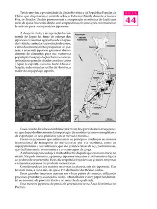 Tendo em vista a proximidade da União Soviética e da República Popular da        A U L A
China, que disputavam o controle sobre o Extremo Oriente durante a Guerra
Fria, os Estados Unidos promoveram a recuperação econômica do Japão por
meio de ajuda financeira direta, com empréstimos em condições extremamente           44
favoráveis para os empresários japoneses.

    A despeito disto, a recuperação da eco-
nomia do Japão foi fruto do esforço dos
japoneses. Com uma agricultura de alta pro-
dutividade, centrada na produção de arroz,
e uma das maiores frotas pesqueiras do pla-
neta, a economia japonesa garante o abaste-
cimento de alimentos para sua numerosa
população. Essa população é fortemente con-
centrada nas grandes cidades costeiras, como
Tóquio (a capital), Iocoama, Kobe, Osaka e
Nagóia, todas situadas na ilha de Honshu, a
maior do arquipélago japonês.




     Essas cidades litorâneas também concentram boa parte da indústria japone-
sa, que depende diretamente da importação de matérias-primas e energéticos e
da exportação de seus produtos para o mercado mundial.
     Foram os japoneses que estimularam as principais mudanças no sistema
internacional de transporte de mercadorias por via marítima, como os
superpetroleiros e os contêineres, que são grandes caixas de aço, padronizadas,
que facilitam muito o manuseio e a armazenagem da carga.
     A influência japonesa hoje é muito diferente daquela que existia no início do
século. Naquele momento, a presença japonesa nos países vizinhos estava ligada
ao poderio de seu exército. Hoje, diz respeito à força de suas grandes empresas
e à maneira japonesa de produzir mercadorias.
     Considerando as dez maiores empresas do planeta, seis são japonesas. Elas
faturam mais, a cada ano, do que o PIB do Brasil e do México juntos.
     Essas grandes empresas operam em várias partes do mundo, utilizando
processos produtivos avançados. Neles, o trabalhador exerce papel fundamen-
tal no aumento da produtividade e no controle da qualidade.
     Essa maneira japonesa de produzir generalizou-se na Área Econômica do
Pacífico.
 