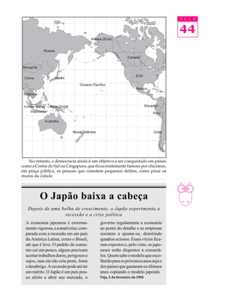 A U L A


                                                                                 44




   No entanto, a democracia ainda é um objetivo a ser conquistado em países
como a Coréia do Sul ou Cingapura, que ficou tristemente famosa por chicotear,
em praça pública, as pessoas que cometem pequenos delitos, como pixar os
muros da cidade.




          O Japão baixa a cabeça
   Depois de uma bolha de crescimento, o Japão experimenta a
                  recessão e a crise política
  A economia japonesa é extrema-          governo regulamenta a economia
  mente vigorosa, e a atual crise, com-   ao ponto do detalhe e as empresas
  parada com a recessão em um país        resistem a ajustar-se, demitindo
  da América Latina, como o Brasil,       quadros ociosos. Esses vícios fica-
  até que é leve. O padrão de consu-      ram expostos e, pelo visto, os japo-
  mo cai um pouco, alguns precisam        neses estão dispostos a consertá-
  aceitar trabalhos duros, perigosos e    los. Quem sabe o modelo que esco-
  sujos, mas ela não cria peste, fome     lherão para os próximos anos seja o
  e desabrigo. A recessão pode até ter    dos países que gastaram os últimos
  um mérito. O Japão é um país pou-       anos copiando o modelo japonês.
  co afeito a abrir seu mercado, o        Veja, 2 de fevereiro de 1994
 