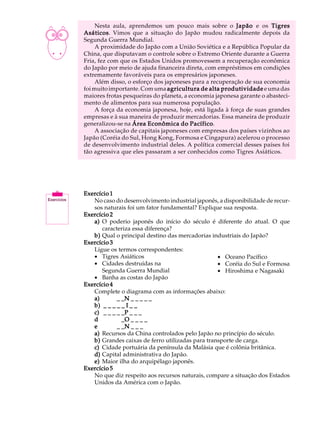 A U L A        Nesta aula, aprendemos um pouco mais sobre o Japão e os Tigres
          Asáticos Vimos que a situação do Japão mudou radicalmente depois da
          Asáticos.

44        Segunda Guerra Mundial.
               A proximidade do Japão com a União Soviética e a República Popular da
          China, que disputavam o controle sobre o Extremo Oriente durante a Guerra
          Fria, fez com que os Estados Unidos promovessem a recuperação econômica
          do Japão por meio de ajuda financeira direta, com empréstimos em condições
          extremamente favoráveis para os empresários japoneses.
               Além disso, o esforço dos japoneses para a recuperação de sua economia
          foi muito importante. Com uma agricultura de alta produtividade e uma das
          maiores frotas pesqueiras do planeta, a economia japonesa garante o abasteci-
          mento de alimentos para sua numerosa população.
               A força da economia japonesa, hoje, está ligada à força de suas grandes
          empresas e à sua maneira de produzir mercadorias. Essa maneira de produzir
          generalizou-se na Área Econômica do Pacífico
                                                   Pacífico.
               A associação de capitais japoneses com empresas dos países vizinhos ao
          Japão (Coréia do Sul, Hong Kong, Formosa e Cingapura) acelerou o processo
          de desenvolvimento industrial deles. A política comercial desses países foi
          tão agressiva que eles passaram a ser conhecidos como Tigres Asiáticos.




          Exercício 1
             No caso do desenvolvimento industrial japonês, a disponibilidade de recur-
             sos naturais foi um fator fundamental? Explique sua resposta.
          Exercício 2
             a) O poderio japonês do início do século é diferente do atual. O que
                caracteriza essa diferença?
             b) Qual o principal destino das mercadorias industriais do Japão?
          Exercício 3
             Ligue os termos correspondentes:
             · Tigres Asiáticos                             · Oceano Pacífico
             · Cidades destruídas na                        · Coréia do Sul e Formosa
                Segunda Guerra Mundial                      · Hiroshima e Nagasaki
             · Banha as costas do Japão
          Exercício 4
             Complete o diagrama com as informações abaixo:
             a) _ _ _ _ _N _ _ _ _ _
             b) _ _ _ _ _ I _ _ _ _ _
             c) _ _ _ _ _P _ _ _ _ _
             d _ _ _ _ _O _ _ _ _ _
             e _ _ _ _ _N _ _ _ _ _
             a) Recursos da China controlados pelo Japão no princípio do século.
             b) Grandes caixas de ferro utilizadas para transporte de carga.
             c) Cidade portuária da península da Malásia que é colônia britânica.
             d) Capital administrativa do Japão.
             e) Maior ilha do arquipélago japonês.
          Exercício 5
             No que diz respeito aos recursos naturais, compare a situação dos Estados
             Unidos da América com o Japão.
 
