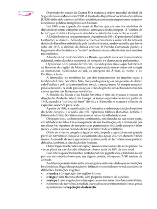 A U L A        O período de tensão da Guerra Fria marcou a ordem mundial do final da
          Segunda Guerra Mundial até 1990. A União das Repúblicas Socialistas Soviéticas

45        (URSS) tinha sido o centro do bloco socialista e constituiu um poderoso conjunto
          econômico-político antagônico ao Ocidente.
               Em 1989, com a queda do muro de Berlim, que era um dos símbolos da
          divisão leste-oeste, o império soviético começou a se desintegrar . A “cortina de
          ferro”, que dividia a Europa em dois blocos, não tinha mais razão se existir.
               A União Soviética desapareceu em dezembro de 1991. O presidente Mikhail
          Gorbachev se demitiu. A bandeira vermelha com a foice e o martelo foi retirada
          do alto do Kremlin e substituída pela bandeira branca, azul e vermelha que havia
          sido, até 1917, o símbolo da Rússia czarista. O Partido Comunista perdeu a
          hegemonia das decisões e a “união” se desestruturou diante dos movimentos
          nacionalistas.
               A herdeira da União Soviética é a Rússia, que adota cada vez mais o modelo
          ocidental, estimulando a economia de mercado e a democracia parlamentar.
               O processo de expansão territorial, iniciado pelos russos que habitavam
          as florestas da região de Moscou, foi incorporando novas áreas até atingir
          as montanhas localizadas ao sul, as margens do Ártico, ao norte, e do
          Pacífico, a leste.
               A imensidão do território foi um dos fundamentos do império russo e
          também da União Soviética. Mas, bloqueado pelas águas congeladas do Ártico
          e do Pacífico e pelo arco montanhoso ao sul, o espaço russo foi sempre marcado
          pelo isolamento. A saída para as águas livres do gelo foi uma obsessão tanto dos
          czares quanto das lideranças soviéticas.
               A história da Rússia e da União Soviética é feita de avanços e recuos na
          direção do Ocidente, isto é, da Europa. A maior expansão ocorreu a partir de
          1945, quando a “cortina de ferro” dividia a Alemanha e marcava o limite da
          expansão soviética para oeste.
               A partir de 1989, a reunificação da Alemanha, a redemocratização dos países
          do Leste europeu e a saída das três repúblicas bálticas (Lituânia, Letônia e
          Estônia) da União Soviética marcaram o recuo da influência russa.
               O espaço russo, de dimensões continentais, está situado, na sua maior parte,
          em latitudes elevadas. Em conseqüência de sua localização, ele é dominado por
          um clima frio rigoroso. As temperaturas permanecem abaixo de zero por vários
          meses ,e uma espessa camada de neve recobre todo o território.
               O frio do inverno congela a água do solo, impede a agricultura em grande
          parte do território e bloqueia o escoamento das águas dos rios durante vários
          meses. A camada de neve que recobre grande parte do território nesse período
          dificulta, também, a circulação dos homens.
               Outro traço característico do espaço russo é a imensidão das áreas planas. As
          vastas planícies e o planalto siberiano cobrem mais de 80% da área total.
               Esse relevo quase horizontal, cortado por rios gigantescos, é limitado ao sul
          por um arco montanhoso que, em alguns pontos, ultrapassa 7.000 metros de
          altitude.
               As diferenças marcantes entre uma região e outra são dadas pelas condições
          bioclimáticas. Segundo a posição em latitude e no sentido norte-sul, sucedem-se
          diferentes formações vegetais:
          · a tundra é a vegetação das regiões árticas;
          · a taiga é uma floresta aberta, com pequeno número de espécies;
          · a estepe é uma vegetação rasteira que ocorre em áreas de solos muito férteis;
          · no interior do território, à medida que as chuvas se tornam muito raras, passa
               a predominar a vegetação do deserto
                                               deserto.
 