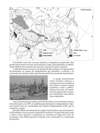 A U L A


                                                                                   45




    O território russo tem recursos minerais e energéticos excepcionais. Mas
grande parte desses recursos está localizada a leste, principalmente na Sibéria,
muito distante dos mercados de consumo, situados na parte ocidental.
    A utilização desses recursos é um grande desafio, porque vai exigir pesados
investimentos na compra de equipamentos que permitam a extração e na
construção de estradas e dutos que tornem possível o escoamento da produção.

                                                     A antiga denominação
                                                 União Soviética indicava o
                                                 conjunto de quinze repúblicas
                                                 que tinham o mesmo regime
                                                 econômico, social e político.
                                                 Embora houvesse um predo-
                                                 mínio do grupo eslavo, os gru-
                                                 pos minoritários não-eslavos
                                                 eram respeitados.

     Com a desestruturação política da União Soviética, os movimentos naciona-
listas afloraram e, em 1991, as repúblicas proclamaram-se independentes. Algu-
mas ficaram fora da Comunidade dos Estados Independentes (CEI), que se
constituiu a seguir.
     Dos 285 milhões de habitantes da antiga União Soviética, aproximadamen-
te 200 milhões vivem na parte ocidental do território. Na parte siberiana, onde
o clima é mais rigoroso, a população se concentra ao longo dos eixos de
circulação e nas cidades pioneiras surgidas com a mineração ou a exploração
de petróleo.
 