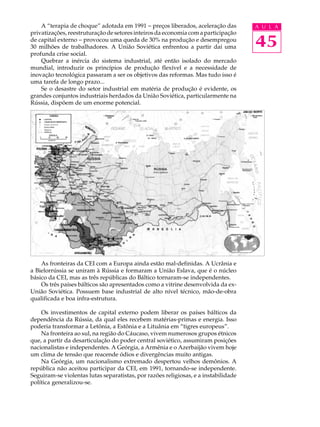 A “terapia de choque” adotada em 1991 - preços liberados, aceleração das         A U L A
privatizações, reestruturação de setores inteiros da economia com a participação
de capital externo - provocou uma queda de 30% na produção e desempregou
30 milhões de trabalhadores. A União Soviética enfrentou a partir daí uma            45
profunda crise social.
    Quebrar a inércia do sistema industrial, até então isolado do mercado
mundial, introduzir os princípios de produção flexível e a necessidade de
inovação tecnológica passaram a ser os objetivos das reformas. Mas tudo isso é
uma tarefa de longo prazo...
    Se o desastre do setor industrial em matéria de produção é evidente, os
grandes conjuntos industriais herdados da União Soviética, particularmente na
Rússia, dispõem de um enorme potencial.




    As fronteiras da CEI com a Europa ainda estão mal-definidas. A Ucrânia e
a Bielorrússia se uniram à Rússia e formaram a União Eslava, que é o núcleo
básico da CEI, mas as três repúblicas do Báltico tornaram-se independentes.
    Os três países bálticos são apresentados como a vitrine desenvolvida da ex-
União Soviética. Possuem base industrial de alto nível técnico, mão-de-obra
qualificada e boa infra-estrutura.

    Os investimentos de capital externo podem liberar os países bálticos da
dependência da Rússia, da qual eles recebem matérias-primas e energia. Isso
poderia transformar a Letônia, a Estônia e a Lituânia em “tigres europeus”.
    Na fronteira ao sul, na região do Cáucaso, vivem numerosos grupos étnicos
que, a partir da desarticulação do poder central soviético, assumiram posições
nacionalistas e independentes. A Geórgia, a Armênia e o Azerbaijão vivem hoje
um clima de tensão que reacende ódios e divergências muito antigas.
    Na Geórgia, um nacionalismo extremado despertou velhos demônios. A
república não aceitou participar da CEI, em 1991, tornando-se independente.
Seguiram-se violentas lutas separatistas, por razões religiosas, e a instabilidade
política generalizou-se.
 