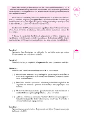 Antes da constituição da Comunidade dos Estados Independentes (CEI), a         A U L A
União Soviética era uma potência em dificuldades. Sua economia apresentava
três bloqueios: a baixa produtividade, a ineficiência dos serviços e uma crônica
crise de abastecimento.                                                             45
    Essas dificuldades eram justificadas pela estrutura da planificação centrali-
zada. As reformas propostas pela perestroika procuraram mudar o sistema que
não funcionava mais, mas a privatização e a desregulamentação multiplicaram
as dificuldades, e a União Soviética se desestruturou.

   Em dezembro de 1991, onze das quinze repúblicas da ex-URSS constituíram
a CEI. Cada república é soberana, mas aceita manter numerosas formas de
cooperação.

    A Rússia é a principal herdeira do gigantismo soviético. Enquanto as
repúblicas a oeste tornaram-se independentes, as da fronteira sul têm futuro
incerto, porque no Cáucaso os nacionalismos são uma ameaça à estabilidade.




Exercício 1
   Apresente duas limitações na utilização do território russo que sejam
   decorrentes da sua posição em latitude.


Exercício 2
   Cite duas mudanças propostas pela perestroika para a economia soviética.


Exercício 3
   Assinale com F as afirmativas falsas e com V as verdadeiras:

    ( ) O continente russo está bloqueado pelas águas congeladas do Ártico
        e do Pacífico e pelo arco montanhoso que se estende, no sentido oeste-
        leste, na fronteira sul.

    ( ) O inverno russo é o período da imobilização da vida das plantas, da
        angústia dos animais à procura de alimento e da longa espera dos
        homens.

    ( ) Os movimentos nacionalistas que afloraram em 1991 mostravam a
        estabilidade da organização política da União Soviética.

    ( ) A Sibéria permanece como uma “fronteira de recursos”; seu aprovei-
        tamento vai depender de investimentos na construção de estradas e
        dutos e também em equipamentos.


Exercício 4
   Apresente duas características da economia soviética. Compare-as com as
   da Rússia pós-1991.
 