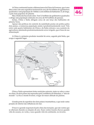 A China continental (assim a diferenciamos da China de Formosa, que é uma       A U L A
ilha) conta com uma superfície territorial de cerca de 9,6 milhões de quilômetros
quadrados e uma população de 1 bilhão e cem milhões de habitantes. É, de longe,
o país mais populoso do planeta.                                                    46
    Mas a Índia não fica muito atrás. Tem 3,3 milhões de quilômetros quadrados
e abriga uma população estimada em cerca de 810 milhões de pessoas.
    Juntas, China e Índia abrigam cerca de um terço dos habitantes do
planeta Terra.
    Apesar das políticas de controle da natalidade postas em prática pelos
dois países, a numerosa população ainda é predominantemente rural. Três
entre cada quatro habitantes da China e da Índia retiram o seu sustento da
agricultura, plantando predominantemente arroz irrigado, que é base de sua
alimentação.

   A China é o primeiro produtor mundial de arroz, seguida pela Índia, que
ocupa o segundo lugar.




    China e Índia apresentam fortes restrições naturais, tanto no relevo como
no clima. Os dois países são separados pela cordilheira do Himalaia, o “teto do
mundo”. Lá fica o monte Everest, o lugar de maior altitude do planeta.


    Grande parte da superfície dos dois países é montanhosa, o que isola vastas
porções do interior das influências do mar.

    O mar é o grande responsável pelo clima das monções, que são ventos que
se alternam durante as estações do ano. Esses ventos trazem chuvas quando
vêm do oceano, no verão, e seca quando vêm do continente, no inverno.
 