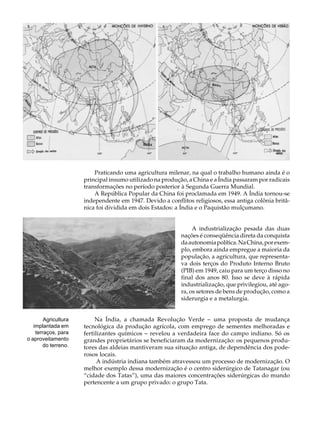 A U L A


       46




                          Praticando uma agricultura milenar, na qual o trabalho humano ainda é o
                      principal insumo utilizado na produção, a China e a Índia passaram por radicais
                      transformações no período posterior à Segunda Guerra Mundial.
                          A República Popular da China foi proclamada em 1949. A Índia tornou-se
                      independente em 1947. Devido a conflitos religiosos, essa antiga colônia britâ-
                      nica foi dividida em dois Estados: a Índia e o Paquistão mulçumano.


                                                                A industrialização pesada das duas
                                                           nações é conseqüência direta da conquista
                                                           da autonomia política. Na China, por exem-
                                                           plo, embora ainda empregue a maioria da
                                                           população, a agricultura, que representa-
                                                           va dois terços do Produto Interno Bruto
                                                           (PIB) em 1949, caiu para um terço disso no
                                                           final dos anos 80. Isso se deve à rápida
                                                           industrialização, que privilegiou, até ago-
                                                           ra, os setores de bens de produção, como a
                                                           siderurgia e a metalurgia.


        Agricultura        Na Índia, a chamada Revolução Verde - uma proposta de mudança
   implantada em      tecnológica da produção agrícola, com emprego de sementes melhoradas e
    terraços, para    fertilizantes químicos - revelou a verdadeira face do campo indiano. Só os
o aproveitamento      grandes proprietários se beneficiaram da modernização: os pequenos produ-
        do terreno.   tores das aldeias mantiveram sua situação antiga, de dependência dos pode-
                      rosos locais.
                            A indústria indiana também atravessou um processo de modernização. O
                      melhor exemplo dessa modernização é o centro siderúrgico de Tatanagar (ou
                      “cidade dos Tatas”), uma das maiores concentrações siderúrgicas do mundo
                      pertencente a um grupo privado: o grupo Tata.
 