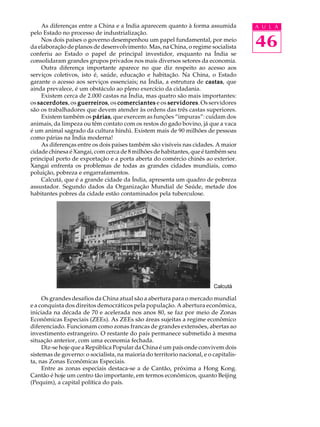 As diferenças entre a China e a India aparecem quanto à forma assumida             A U L A
pelo Estado no processo de industrialização.
    Nos dois países o governo desempenhou um papel fundamental, por meio
da elaboração de planos de desenvolvimento. Mas, na China, o regime socialista         46
conferiu ao Estado o papel de principal investidor, enquanto na Índia se
consolidaram grandes grupos privados nos mais diversos setores da economia.
    Outra diferença importante aparece no que diz respeito ao acesso aos
serviços coletivos, isto é, saúde, educação e habitação. Na China, o Estado
garante o acesso aos serviços essenciais; na Índia, a estrutura de castas que
                                                                     castas,
ainda prevalece, é um obstáculo ao pleno exercício da cidadania.
    Existem cerca de 2.000 castas na Índia, mas quatro são mais importantes:
os sacerdotes os guerreiros os comerciantes e os servidores Os servidores
   sacerdotes, guerreiros,                           servidores.
são os trabalhadores que devem atender às ordens das três castas superiores.
    Existem também os párias que exercem as funções “impuras”: cuidam dos
                         párias,
animais, da limpeza ou têm contato com os restos do gado bovino, já que a vaca
é um animal sagrado da cultura hindú. Existem mais de 90 milhões de pessoas
como párias na Índia moderna!
    As diferenças entre os dois países também são visíveis nas cidades. A maior
cidade chinesa é Xangai, com cerca de 8 milhões de habitantes, que é também seu
principal porto de exportação e a porta aberta do comércio chinês ao exterior.
Xangai enfrenta os problemas de todas as grandes cidades mundiais, como
poluição, pobreza e engarrafamentos.
    Calcutá, que é a grande cidade da Índia, apresenta um quadro de pobreza
assustador. Segundo dados da Organização Mundial de Saúde, metade dos
habitantes pobres da cidade estão contaminados pela tuberculose.




                                                                          Calcutá

     Os grandes desafios da China atual são a abertura para o mercado mundial
e a conquista dos direitos democráticos pela população. A abertura econômica,
iniciada na década de 70 e acelerada nos anos 80, se faz por meio de Zonas
Econômicas Especiais (ZEEs). As ZEEs são áreas sujeitas a regime econômico
diferenciado. Funcionam como zonas francas de grandes extensões, abertas ao
investimento estrangeiro. O restante do país permanece submetido à mesma
situação anterior, com uma economia fechada.
     Diz-se hoje que a República Popular da China é um país onde convivem dois
sistemas de governo: o socialista, na maioria do territorio nacional, e o capitalis-
ta, nas Zonas Econômicas Especiais.
     Entre as zonas especiais destaca-se a de Cantão, próxima a Hong Kong.
Cantão é hoje um centro tão importante, em termos econômicos, quanto Beijing
(Pequim), a capital política do país.
 