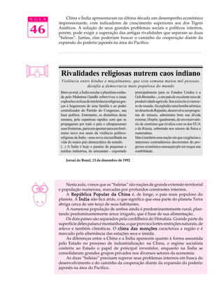 A U L A       China e Índia apresentaram na última década um desempenho econômico
          impressionante, com indicadores de crescimento superiores aos dos Tigres

46        Asiáticos. A solução de seus grandes problemas sociais e políticos internos,
          porém, pode exigir a superação das antigas rivalidades que separam as duas
          “baleias”. Juntas, elas poderiam buscar o caminho da cooperação diante da
          expansão do poderio japonês na área do Pacífico.




           Rivalidades religiosas nutrem caos indiano
           Violência entre hindus e muçulmanos, que esta semana matou mil pessoas,
                         desafia a democracia mais populosa do mundo
           Bem ou mal, a Índia secular e pluralista sonha-     principalmente para os Estados Unidos e a
           da pelo Mahatma Gandhi sobreviveu a essas           Grã-Bretanha -, e um país de excelente taxa de
           explosões cíclicas de intolerância religiosa gra-   produtividade agrícola. Seu exército é o tercei-
           ças à hegemonia de uma família e ao poder           ro do mundo. Já explodiu uma bomba atômica
           centralizador do Partido do Congresso, sua          no deserto de Rajastão, desenvolve um progra-
           base política. Entretanto, os distúrbios desta      ma de mísseis, administra bem sua dívida
           semana, pela espantosa rapidez com que se           externa. Dispõe, igualmente, de um reservató-
           propagaram por todo o país e ultrapassaram          rio de cientistas que rivaliza com os dos EUA
           suas fronteiras, parecem apontar para um fenô-      e da Rússia, sobretudo nos setores da física e
           meno novo nos anais da violência político-          matemática.
           religiosa da Índia - uma nova encruzilhada na       Mas é também uma nação em que exigências e
           vida do maior país democrático do mundo.            interesses contraditórios decorrentes do pro-
           (...) A Índia é hoje o paraíso de pequenas e        gresso econômico ameaçam pôr em xeque sua
           médias indústrias, do artesanato - exportado        estabilidade.

              Jornal do Brasil, 13 de dezembro de 1992




              Nesta aula, vimos que as “baleias” são nações de grande extensão territorial
          e população numerosa, marcadas por profundos constrastes internos.
              A República Popular da China é, de longe, o país mais populoso do
          planeta. A Índia não fica atrás, o que significa que essa parte do planeta Terra
          abriga cerca de um terço de seus habitantes.
              A numerosa população de ambos ainda é predominantemente rural, plan-
          tando predominantemente arroz irrigado, que é base de sua alimentação.
              Os dois países são separados pela cordilheira do Himalaia. Grande parte da
          superfície deles países é montanhosa, o que provoca fortes restrições naturais, de
          relevo e também climáticas. O clima das monções caracteriza a região e é
          marcado pela alternância das estações seca e úmida.
              As diferenças entre a China e a Índia aparecem quanto à forma assumida
          pelo Estado no processo de industrialização: na China, o regime socialista
          conferiu ao Estado o papel de principal investidor, enquanto na Índia se
          consolidaram grandes grupos privados nos diversos setores da economia.
              As duas “baleias” precisam superar seus problemas internos em busca do
          desenvolvimento e do caminho da cooperação diante da expansão do poderio
          japonês na área do Pacífico.
 