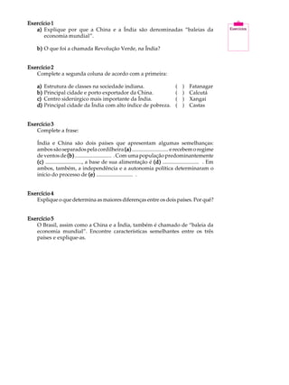 Exercício 1                                                                                             A U L A
   a) Explique por que a China e a Índia são denominadas “baleias da
      economia mundial”.
                                                                                                        46
    b) O que foi a chamada Revolução Verde, na Índia?


Exercício 2
   Complete a segunda coluna de acordo com a primeira:

    a)   Estrutura de classes na sociedade indiana.                             (   )   Fatanagar
    b)   Principal cidade e porto exportador da China.                          (   )   Calcutá
    c)   Centro siderúrgico mais importante da Índia.                           (   )   Xangai
    d)   Principal cidade da Índia com alto índice de pobreza.                  (   )   Castas


Exercício 3
   Complete a frase:

    Índia e China são dois países que apresentam algumas semelhanças:
    ambos são separados pela cordilheira (a) ........................... e recebem o regime
    de ventos de (b) ........................... . Com uma população predominantemente
    (c) ..........................., a base de sua alimentação é (d) ........................... . Em
    ambos, também, a independência e a autonomia política determinaram o
    início do processo de (e) ........................... .


Exercício 4
   Explique o que determina as maiores diferenças entre os dois países. Por quê?


Exercício 5
   O Brasil, assim como a China e a Índia, também é chamado de “baleia da
   economia mundial”. Encontre características semelhantes entre os três
   países e explique-as.
 