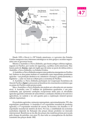 A U L A


                                                                                    47




     Desde 1959 o Havaí é o 50º Estado americano, e o governo dos Estados
Unidos assegurou seus interesses estratégicos na área graças a acordos negoci-
ados com os governos locais.
     Mesmo a Austrália e a Nova Zelândia, que foram antigas colônias inglesas,
seguem no Pacífico, por razões de segurança, a política norte-americana. Elas
fazem parte do Anzus sigla em inglês que dá nome ao pacto de defesa entre a
                 Anzus,
Austrália, a Nova Zelândia e os Estados Unidos.
     A Austrália e a Nova Zelândia surgem como potências emergentes no Pacífico
Sul. Embora os dois países tenham se constituído como importantes produtores
agrícolas - sua produção destinava-se a abastecer a Europa e, particularmente, a
Inglaterra -, cada vez mais se voltam para a economia do Pacífico.
     A Austrália e a Nova Zelândia participam da Cooperação Econômica da
Ásia do Pacífico (Apec e procuram se beneficiar do crescimento econômico que
                   Apec)
                   Apec
os países do Pacífico estão promovendo.
     Mas a Austrália e a Nova Zelândia não podem ser colocadas em um mesmo
nível. A Austrália, com 7,7 milhões de quilômetros quadrados, é um país-
continente, que apresenta condições excepcionais tanto para as atividades
agrícolas (grandes extensões de solos férteis e condições climáticas favoráveis à
agricultura, no sudeste e no sul) quanto para a exploração mineral (possui
subsolo riquíssimo).

    Os produtos agrícolas e minerais representam, aproximadamente, 70% das
exportações australianas. A Austrália é o 6º exportador mundial de produtos
agrícolas, o 1º exportador mundial de carvão, de bauxita e de chumbo e o 2º
exportador mundial de minério de ferro. Por isso, a estabilidade da economia
australiana depende da flutuação dos preços desses produtos no mercado
internacional. Beneficiou-se da alta dos preços das matérias-primas provocada
pelo choque do petróleo, nos anos 70, mas sofre as conseqüências do declínio
constante dos preços desde 1982.
 