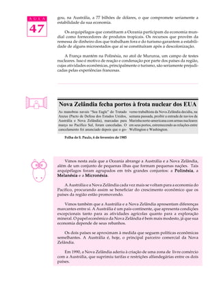 A U L A   gou, na Austrália, a 77 bilhões de dólares, o que compromete seriamente a
          estabilidade da sua economia.

47            Os arquipélagos que constituem a Oceania participam da economia mun-
          dial como fornecedores de produtos tropicais. Os recursos que provêm da
          remessa de dinheiro dos que trabalham fora e do turismo garantem a estabili-
          dade de alguns microestados que aí se constituíram após a descolonização.

              A França mantém na Polinésia, no atol de Mururoa, um campo de testes
          nucleares. Isso é motivo de reação e condenação por parte dos países da região,
          cujas atividades econômicas, principalmente o turismo, são seriamente prejudi-
          cadas pelas experiências francesas.




          Nova Zelândia fecha portos à frota nuclear dos EUA
          As manobras navais “Sea Eagle” do Tratado       verno trabalhista da Nova Zelândia decidiu, na
          Anzus (Pacto de Defesa dos Estados Unidos,      semana passada, proibir a entrada de navios da
          Austrália e Nova Zelândia), marcadas para       Marinha norte-americana com armas nucleares
          março no Pacífico Sul, foram canceladas. O      em seus portos, estremecendo as relações entre
          cancelamento foi anunciado depois que o go-     Wellington e Washington.

              Folha de S. Paulo, 6 de fevereiro de 1985




              Vimos nesta aula que a Oceania abrange a Austrália e a Nova Zelândia,
          além de um conjunto de pequenas ilhas que formam pequenas nações. Tais
          arquipélagos foram agrupados em três grandes conjuntos: a Polinésia a
                                                                       Polinésia,
          Melanésia e a Micronésia
                        Micronésia.

              A Austrália e a Nova Zelândia cada vez mais se voltam para a economia do
          Pacífico, procurando assim se beneficiar do crescimento econômico que os
          países da região estão promovendo.

              Vimos também que a Austrália e a Nova Zelândia apresentam diferenças
          marcantes entre si. A Austrália é um país-continente, que apresenta condições
          excepcionais tanto para as atividades agrícolas quanto para a exploração
          mineral. O papel econômico da Nova Zelândia é bem mais modesto, já que sua
          economia depende de seus rebanhos.

              Os dois países se aproximam à medida que seguem políticas econômicas
          semelhantes. A Austrália é, hoje, o principal parceiro comercial da Nova
          Zelândia.

              Em 1990, a Nova Zelândia aderiu à criação de uma zona de livre comércio
          com a Austrália, que suprimiu tarifas e restrições alfandegárias entre os dois
          países.
 