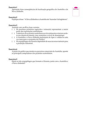 Exercício 1                                                                          A U L A
   Apresente duas conseqüências da localização geográfica da Austrália e da
   Nova Zelândia.
                                                                                     47
Exercício 2
   Explique a frase: “A Nova Zelândia e a Austrália são ‘fazendas’ da Inglaterra”.


Exercício 3
   Assinale com um X as frase corretas:
   ( ) Os produtos primários (agrícolas e minerais) representam a maior
          parte das exportações australianas.
   ( ) A abertura da economia australiana aos investimentos externos acele-
          ra seu desenvolvimento, mas aumentou o nível de desemprego.
   ( ) A Austrália e a Nova Zelândia participam da Apec e voltam-se cada
          vez mais para a economia do Pacífico.
   ( ) Os arquipélagos da Oceania dependem de seus recursos naturais para
          a produção industrial.


Exercício 4
   A partir do gráfico que mostra os parceiros comerciais da Austrália, aponte
   os principais compradores dos produtos australianos.


Exercício 5
   Quais os três arquipélagos que formam a Oceania, junto com a Austrália e
   a Nova Zelândia?
 