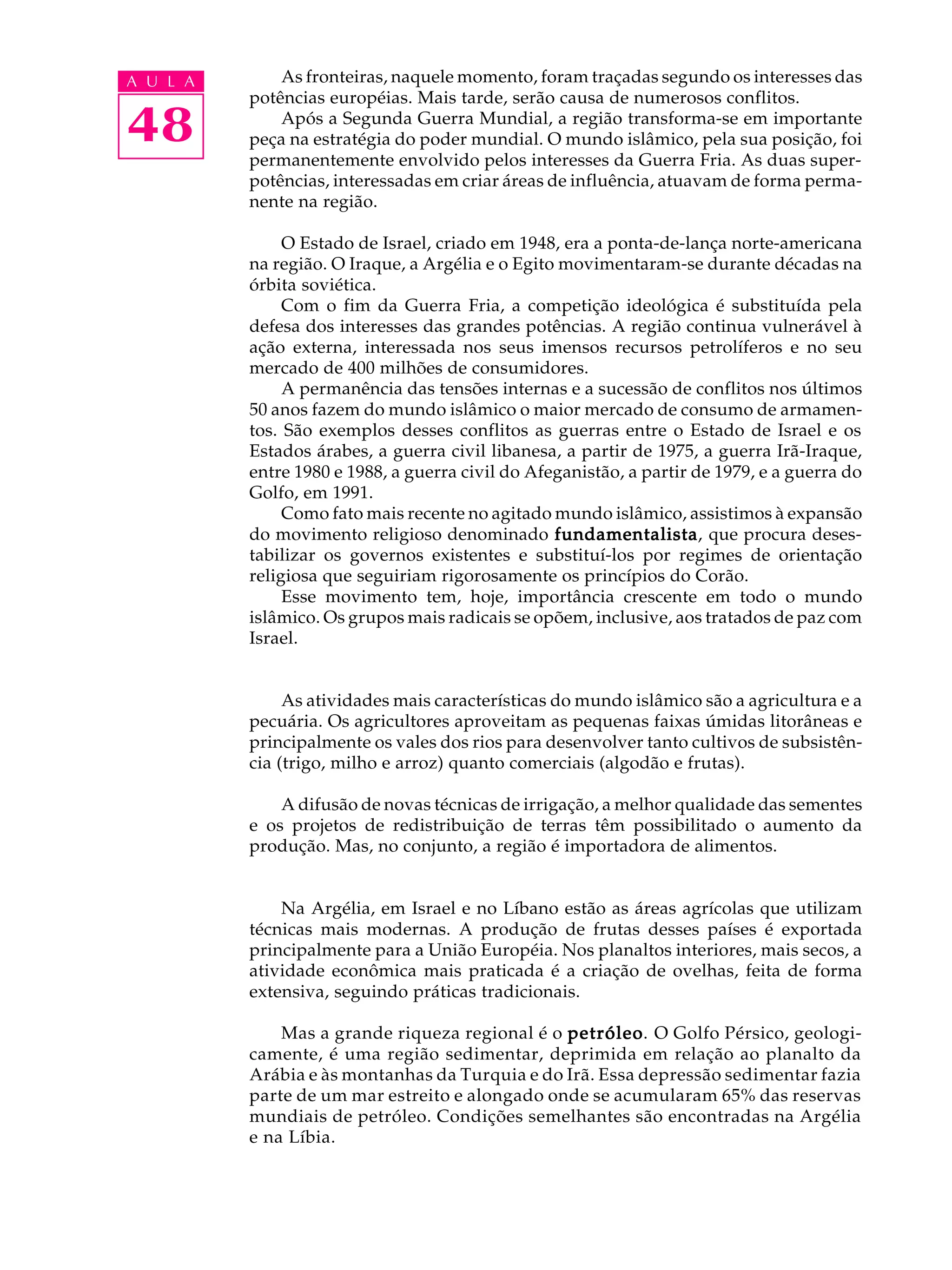 A U L A       As fronteiras, naquele momento, foram traçadas segundo os interesses das
          potências européias. Mais tarde, serão causa de numerosos conflitos.

48            Após a Segunda Guerra Mundial, a região transforma-se em importante
          peça na estratégia do poder mundial. O mundo islâmico, pela sua posição, foi
          permanentemente envolvido pelos interesses da Guerra Fria. As duas super-
          potências, interessadas em criar áreas de influência, atuavam de forma perma-
          nente na região.

               O Estado de Israel, criado em 1948, era a ponta-de-lança norte-americana
          na região. O Iraque, a Argélia e o Egito movimentaram-se durante décadas na
          órbita soviética.
               Com o fim da Guerra Fria, a competição ideológica é substituída pela
          defesa dos interesses das grandes potências. A região continua vulnerável à
          ação externa, interessada nos seus imensos recursos petrolíferos e no seu
          mercado de 400 milhões de consumidores.
               A permanência das tensões internas e a sucessão de conflitos nos últimos
          50 anos fazem do mundo islâmico o maior mercado de consumo de armamen-
          tos. São exemplos desses conflitos as guerras entre o Estado de Israel e os
          Estados árabes, a guerra civil libanesa, a partir de 1975, a guerra Irã-Iraque,
          entre 1980 e 1988, a guerra civil do Afeganistão, a partir de 1979, e a guerra do
          Golfo, em 1991.
               Como fato mais recente no agitado mundo islâmico, assistimos à expansão
          do movimento religioso denominado fundamentalista que procura deses-
                                                  fundamentalista,
          tabilizar os governos existentes e substituí-los por regimes de orientação
          religiosa que seguiriam rigorosamente os princípios do Corão.
               Esse movimento tem, hoje, importância crescente em todo o mundo
          islâmico. Os grupos mais radicais se opõem, inclusive, aos tratados de paz com
          Israel.


               As atividades mais características do mundo islâmico são a agricultura e a
          pecuária. Os agricultores aproveitam as pequenas faixas úmidas litorâneas e
          principalmente os vales dos rios para desenvolver tanto cultivos de subsistên-
          cia (trigo, milho e arroz) quanto comerciais (algodão e frutas).

              A difusão de novas técnicas de irrigação, a melhor qualidade das sementes
          e os projetos de redistribuição de terras têm possibilitado o aumento da
          produção. Mas, no conjunto, a região é importadora de alimentos.


              Na Argélia, em Israel e no Líbano estão as áreas agrícolas que utilizam
          técnicas mais modernas. A produção de frutas desses países é exportada
          principalmente para a União Européia. Nos planaltos interiores, mais secos, a
          atividade econômica mais praticada é a criação de ovelhas, feita de forma
          extensiva, seguindo práticas tradicionais.

              Mas a grande riqueza regional é o petróleo O Golfo Pérsico, geologi-
                                                petróleo.
          camente, é uma região sedimentar, deprimida em relação ao planalto da
          Arábia e às montanhas da Turquia e do Irã. Essa depressão sedimentar fazia
          parte de um mar estreito e alongado onde se acumularam 65% das reservas
          mundiais de petróleo. Condições semelhantes são encontradas na Argélia
          e na Líbia.
 