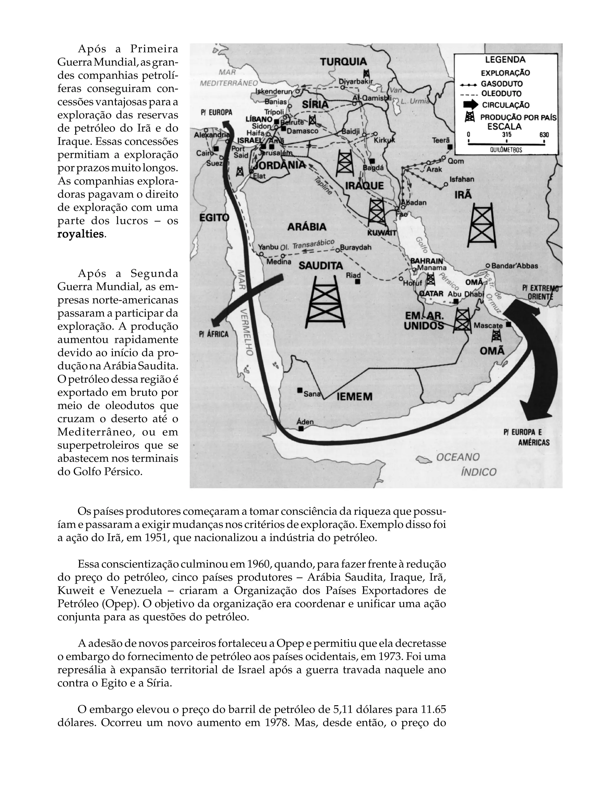 Após a Primeira                                                               A U L A
Guerra Mundial, as gran-
des companhias petrolí-
feras conseguiram con-                                                            48
cessões vantajosas para a
exploração das reservas
de petróleo do Irã e do
Iraque. Essas concessões
permitiam a exploração
por prazos muito longos.
As companhias explora-
doras pagavam o direito
de exploração com uma
parte dos lucros - os
royalties.
royalties


    Após a Segunda
Guerra Mundial, as em-
presas norte-americanas
passaram a participar da
exploração. A produção
aumentou rapidamente
devido ao início da pro-
dução na Arábia Saudita.
O petróleo dessa região é
exportado em bruto por
meio de oleodutos que
cruzam o deserto até o
Mediterrâneo, ou em
superpetroleiros que se
abastecem nos terminais
do Golfo Pérsico.


    Os países produtores começaram a tomar consciência da riqueza que possu-
íam e passaram a exigir mudanças nos critérios de exploração. Exemplo disso foi
a ação do Irã, em 1951, que nacionalizou a indústria do petróleo.

    Essa conscientização culminou em 1960, quando, para fazer frente à redução
do preço do petróleo, cinco países produtores - Arábia Saudita, Iraque, Irã,
Kuweit e Venezuela - criaram a Organização dos Países Exportadores de
Petróleo (Opep). O objetivo da organização era coordenar e unificar uma ação
conjunta para as questões do petróleo.

    A adesão de novos parceiros fortaleceu a Opep e permitiu que ela decretasse
o embargo do fornecimento de petróleo aos países ocidentais, em 1973. Foi uma
represália à expansão territorial de Israel após a guerra travada naquele ano
contra o Egito e a Síria.

    O embargo elevou o preço do barril de petróleo de 5,11 dólares para 11.65
dólares. Ocorreu um novo aumento em 1978. Mas, desde então, o preço do
 