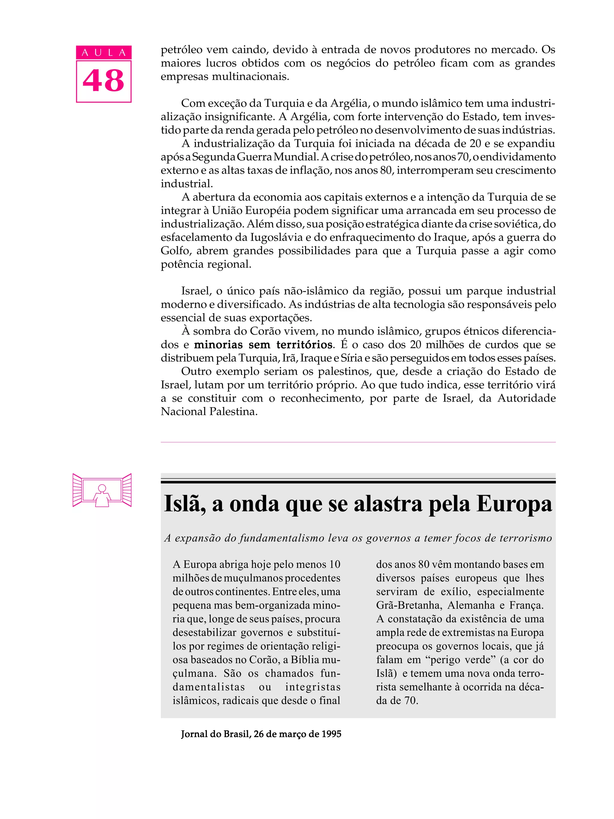 A U L A   petróleo vem caindo, devido à entrada de novos produtores no mercado. Os
          maiores lucros obtidos com os negócios do petróleo ficam com as grandes

48        empresas multinacionais.

              Com exceção da Turquia e da Argélia, o mundo islâmico tem uma industri-
          alização insignificante. A Argélia, com forte intervenção do Estado, tem inves-
          tido parte da renda gerada pelo petróleo no desenvolvimento de suas indústrias.
              A industrialização da Turquia foi iniciada na década de 20 e se expandiu
          após a Segunda Guerra Mundial. A crise do petróleo, nos anos 70, o endividamento
          externo e as altas taxas de inflação, nos anos 80, interromperam seu crescimento
          industrial.
              A abertura da economia aos capitais externos e a intenção da Turquia de se
          integrar à União Européia podem significar uma arrancada em seu processo de
          industrialização. Além disso, sua posição estratégica diante da crise soviética, do
          esfacelamento da Iugoslávia e do enfraquecimento do Iraque, após a guerra do
          Golfo, abrem grandes possibilidades para que a Turquia passe a agir como
          potência regional.

               Israel, o único país não-islâmico da região, possui um parque industrial
          moderno e diversificado. As indústrias de alta tecnologia são responsáveis pelo
          essencial de suas exportações.
               À sombra do Corão vivem, no mundo islâmico, grupos étnicos diferencia-
          dos e minorias sem territórios É o caso dos 20 milhões de curdos que se
                                  territórios.
          distribuem pela Turquia, Irã, Iraque e Síria e são perseguidos em todos esses países.
               Outro exemplo seriam os palestinos, que, desde a criação do Estado de
          Israel, lutam por um território próprio. Ao que tudo indica, esse território virá
          a se constituir com o reconhecimento, por parte de Israel, da Autoridade
          Nacional Palestina.




          Islã, a onda que se alastra pela Europa
          A expansão do fundamentalismo leva os governos a temer focos de terrorismo

            A Europa abriga hoje pelo menos 10          dos anos 80 vêm montando bases em
            milhões de muçulmanos procedentes           diversos países europeus que lhes
            de outros continentes. Entre eles, uma      serviram de exílio, especialmente
            pequena mas bem-organizada mino-            Grã-Bretanha, Alemanha e França.
            ria que, longe de seus países, procura      A constatação da existência de uma
            desestabilizar governos e substituí-        ampla rede de extremistas na Europa
            los por regimes de orientação religi-       preocupa os governos locais, que já
            osa baseados no Corão, a Bíblia mu-         falam em “perigo verde” (a cor do
            çulmana. São os chamados fun-               Islã) e temem uma nova onda terro-
            damentalistas ou integristas                rista semelhante à ocorrida na déca-
            islâmicos, radicais que desde o final       da de 70.

              Jornal do Brasil, 26 de março de 1995
 