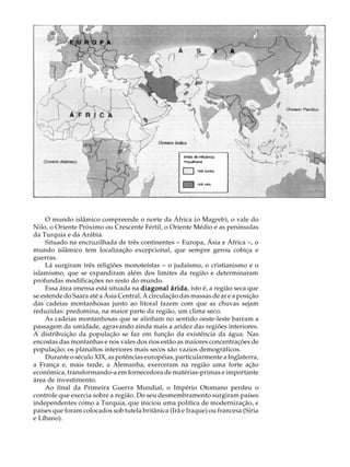 A U L A


                                                                                    48




     O mundo islâmico compreende o norte da África (o Magreb), o vale do
Nilo, o Oriente Próximo ou Crescente Fértil, o Oriente Médio e as penínsulas
da Turquia e da Arábia.
     Situado na encruzilhada de três continentes - Europa, Ásia e África -, o
mundo islâmico tem localização excepcional, que sempre gerou cobiça e
guerras.
     Lá surgiram três religiões monoteístas - o judaísmo, o cristianismo e o
islamismo, que se expandiram além dos limites da região e determinaram
profundas modificações no resto do mundo.
     Essa área imensa está situada na diagonal árida isto é, a região seca que
                                                  árida,
se estende do Saara até a Ásia Central. A circulação das massas de ar e a posição
das cadeias montanhosas junto ao litoral fazem com que as chuvas sejam
reduzidas: predomina, na maior parte da região, um clima seco.
     As cadeias montanhosas que se alinham no sentido oeste-leste barram a
passagem da umidade, agravando ainda mais a aridez das regiões interiores.
A distribuição da população se faz em função da existência da água. Nas
encostas das montanhas e nos vales dos rios estão as maiores concentrações de
população; os planaltos interiores mais secos são vazios demográficos.
     Durante o século XIX, as potências européias, particularmente a Inglaterra,
a França e, mais tarde, a Alemanha, exerceram na região uma forte ação
econômica, transformando-a em fornecedora de matérias-primas e importante
área de investimento.
     Ao final da Primeira Guerra Mundial, o Império Otomano perdeu o
controle que exercia sobre a região. Do seu desmembramento surgiram países
independentes como a Turquia, que iniciou uma política de modernização, e
países que foram colocados sob tutela britânica (Irã e Iraque) ou francesa (Síria
e Líbano).
 
