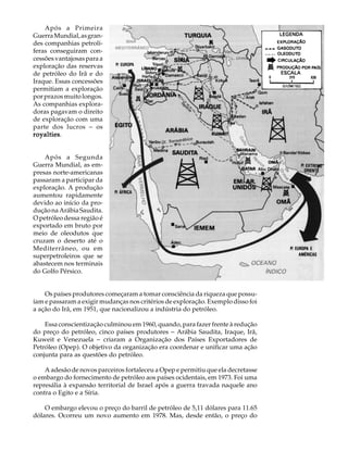 Após a Primeira                                                               A U L A
Guerra Mundial, as gran-
des companhias petrolí-
feras conseguiram con-                                                            48
cessões vantajosas para a
exploração das reservas
de petróleo do Irã e do
Iraque. Essas concessões
permitiam a exploração
por prazos muito longos.
As companhias explora-
doras pagavam o direito
de exploração com uma
parte dos lucros - os
royalties.
royalties


    Após a Segunda
Guerra Mundial, as em-
presas norte-americanas
passaram a participar da
exploração. A produção
aumentou rapidamente
devido ao início da pro-
dução na Arábia Saudita.
O petróleo dessa região é
exportado em bruto por
meio de oleodutos que
cruzam o deserto até o
Mediterrâneo, ou em
superpetroleiros que se
abastecem nos terminais
do Golfo Pérsico.


    Os países produtores começaram a tomar consciência da riqueza que possu-
íam e passaram a exigir mudanças nos critérios de exploração. Exemplo disso foi
a ação do Irã, em 1951, que nacionalizou a indústria do petróleo.

    Essa conscientização culminou em 1960, quando, para fazer frente à redução
do preço do petróleo, cinco países produtores - Arábia Saudita, Iraque, Irã,
Kuweit e Venezuela - criaram a Organização dos Países Exportadores de
Petróleo (Opep). O objetivo da organização era coordenar e unificar uma ação
conjunta para as questões do petróleo.

    A adesão de novos parceiros fortaleceu a Opep e permitiu que ela decretasse
o embargo do fornecimento de petróleo aos países ocidentais, em 1973. Foi uma
represália à expansão territorial de Israel após a guerra travada naquele ano
contra o Egito e a Síria.

    O embargo elevou o preço do barril de petróleo de 5,11 dólares para 11.65
dólares. Ocorreu um novo aumento em 1978. Mas, desde então, o preço do
 