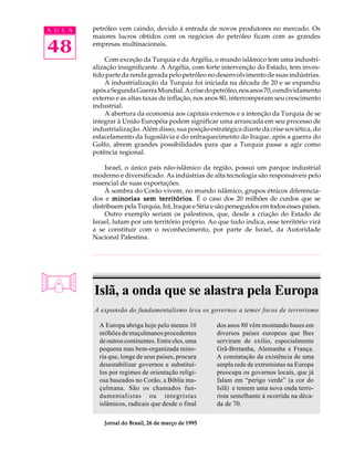 A U L A   petróleo vem caindo, devido à entrada de novos produtores no mercado. Os
          maiores lucros obtidos com os negócios do petróleo ficam com as grandes

48        empresas multinacionais.

              Com exceção da Turquia e da Argélia, o mundo islâmico tem uma industri-
          alização insignificante. A Argélia, com forte intervenção do Estado, tem inves-
          tido parte da renda gerada pelo petróleo no desenvolvimento de suas indústrias.
              A industrialização da Turquia foi iniciada na década de 20 e se expandiu
          após a Segunda Guerra Mundial. A crise do petróleo, nos anos 70, o endividamento
          externo e as altas taxas de inflação, nos anos 80, interromperam seu crescimento
          industrial.
              A abertura da economia aos capitais externos e a intenção da Turquia de se
          integrar à União Européia podem significar uma arrancada em seu processo de
          industrialização. Além disso, sua posição estratégica diante da crise soviética, do
          esfacelamento da Iugoslávia e do enfraquecimento do Iraque, após a guerra do
          Golfo, abrem grandes possibilidades para que a Turquia passe a agir como
          potência regional.

               Israel, o único país não-islâmico da região, possui um parque industrial
          moderno e diversificado. As indústrias de alta tecnologia são responsáveis pelo
          essencial de suas exportações.
               À sombra do Corão vivem, no mundo islâmico, grupos étnicos diferencia-
          dos e minorias sem territórios É o caso dos 20 milhões de curdos que se
                                  territórios.
          distribuem pela Turquia, Irã, Iraque e Síria e são perseguidos em todos esses países.
               Outro exemplo seriam os palestinos, que, desde a criação do Estado de
          Israel, lutam por um território próprio. Ao que tudo indica, esse território virá
          a se constituir com o reconhecimento, por parte de Israel, da Autoridade
          Nacional Palestina.




          Islã, a onda que se alastra pela Europa
          A expansão do fundamentalismo leva os governos a temer focos de terrorismo

            A Europa abriga hoje pelo menos 10          dos anos 80 vêm montando bases em
            milhões de muçulmanos procedentes           diversos países europeus que lhes
            de outros continentes. Entre eles, uma      serviram de exílio, especialmente
            pequena mas bem-organizada mino-            Grã-Bretanha, Alemanha e França.
            ria que, longe de seus países, procura      A constatação da existência de uma
            desestabilizar governos e substituí-        ampla rede de extremistas na Europa
            los por regimes de orientação religi-       preocupa os governos locais, que já
            osa baseados no Corão, a Bíblia mu-         falam em “perigo verde” (a cor do
            çulmana. São os chamados fun-               Islã) e temem uma nova onda terro-
            damentalistas ou integristas                rista semelhante à ocorrida na déca-
            islâmicos, radicais que desde o final       da de 70.

              Jornal do Brasil, 26 de março de 1995
 