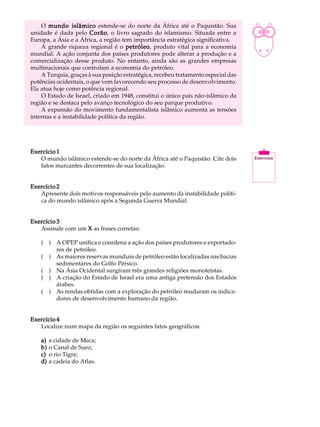 O mundo islâmico estende-se do norte da África até o Paquistão. Sua            A U L A
unidade é dada pelo Corão o livro sagrado do islamismo. Situada entre a
                        Corão,
Europa, a Ásia e a África, a região tem importância estratégica significativa.
    A grande riqueza regional é o petróleo produto vital para a economia
                                      petróleo,                                    48
mundial. A ação conjunta dos países produtores pode alterar a produção e a
comercialização desse produto. No entanto, ainda são as grandes empresas
multinacionais que controlam a economia do petróleo.
    A Turquia, graças à sua posição estratégica, recebeu tratamento especial das
potências ocidentais, o que vem favorecendo seu processo de desenvolvimento.
Ela atua hoje como potência regional.
    O Estado de Israel, criado em 1948, constitui o único país não-islâmico da
região e se destaca pelo avanço tecnológico do seu parque produtivo.
    A expansão do movimento fundamentalista islâmico aumenta as tensões
internas e a instabilidade política da região.




Exercício 1
   O mundo islâmico estende-se do norte da África até o Paquistão. Cite dois
   fatos marcantes decorrentes de sua localização.


Exercício 2
   Apresente dois motivos responsáveis pelo aumento da instabilidade políti-
   ca do mundo islâmico após a Segunda Guerra Mundial.


Exercício 3
   Assinale com um X as frases corretas:

    ( ) A OPEP unifica e coordena a ação dos países produtores e exportado-
        res de petróleo.
    ( ) As maiores reservas mundiais de petróleo estão localizadas nas bacias
        sedimentares do Golfo Pérsico.
    ( ) Na Ásia Ocidental surgiram três grandes religiões monoteístas.
    ( ) A criação do Estado de Israel era uma antiga pretensão dos Estados
        árabes.
    ( ) As rendas obtidas com a exploração do petróleo mudaram os indica-
        dores de desenvolvimento humano da região.


Exercício 4
   Localize num mapa da região os seguintes fatos geográficos:

    a)   a cidade de Meca;
    b)   o Canal de Suez;
    c)   o rio Tigre;
    d)   a cadeia do Atlas.
 