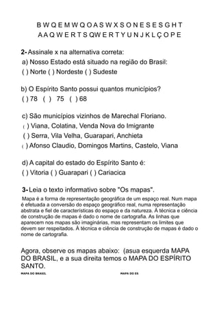 B W Q E M W Q O A S W X S O N E S E S G H T
A A Q W E R T S QW E R T Y U N J K L Ç O P E
2- Assinale x na alternativa correta:
a) Nosso Estado está situado na região do Brasil:
( ) Norte ( ) Nordeste ( ) Sudeste
b) O Espírito Santo possui quantos municípios?
( ) 78 ( ) 75 ( ) 68
c) São municípios vizinhos de Marechal Floriano.
( ) Viana, Colatina, Venda Nova do Imigrante
( ) Serra, Vila Velha, Guarapari, Anchieta
( ) Afonso Claudio, Domingos Martins, Castelo, Viana
d) A capital do estado do Espírito Santo é:
( ) Vitoria ( ) Guarapari ( ) Cariacica
3- Leia o texto informativo sobre "Os mapas".
Mapa é a forma de representação geográfica de um espaço real. Num mapa
é efetuada a conversão do espaço geográfico real, numa representação
abstrata e fiel de características do espaço e da natureza. À técnica e ciência
de construção de mapas é dado o nome de cartografia. As linhas que
aparecem nos mapas são imaginárias, mas representam os limites que
devem ser respeitados. À técnica e ciência de construção de mapas é dado o
nome de cartografia.
Agora, observe os mapas abaixo: (asua esquerda MAPA
DO BRASIL, e a sua direita temos o MAPA DO ESPÍRITO
SANTO.
MAPA DO BRASIL MAPA DO ES
 