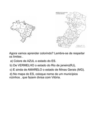 Agora vamos aprender colorindo? Lembre-se de respeitar
os limites .
a) Colore de AZUL o estado do ES.
b) De VERMELHO o estado do Rio de janeiro(RJ),
c) E ainda de AMARELO o estado de Minas Gerais (MG).
d) No mapa do ES, coloque nome de um municípios
vizinhos , que fazem divisa com Vitória.
 