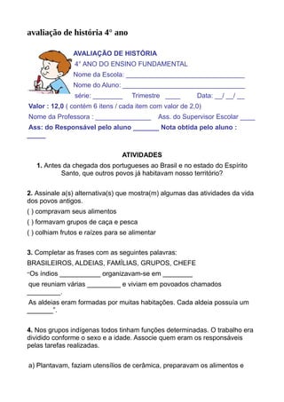 avaliação de história 4° ano
AVALIAÇÃO DE HISTÓRIA
4° ANO DO ENSINO FUNDAMENTAL
Nome da Escola: ________________________________
Nome do Aluno: _________________________________
série: ________ Trimestre ____ Data: __/ __/ __
Valor : 12,0 ( contém 6 itens / cada item com valor de 2,0)
Nome da Professora : _______________ Ass. do Supervisor Escolar ____
Ass: do Responsável pelo aluno _______ Nota obtida pelo aluno :
_____
ATIVIDADES
1. Antes da chegada dos portugueses ao Brasil e no estado do Espírito
Santo, que outros povos já habitavam nosso território?
2. Assinale a(s) alternativa(s) que mostra(m) algumas das atividades da vida
dos povos antigos.
( ) compravam seus alimentos
( ) formavam grupos de caça e pesca
( ) colhiam frutos e raízes para se alimentar
3. Completar as frases com as seguintes palavras:
BRASILEIROS, ALDEIAS, FAMÍLIAS, GRUPOS, CHEFE
“Os índios ___________ organizavam-se em ________
que reuniam várias _________ e viviam em povoados chamados
_________.
As aldeias eram formadas por muitas habitações. Cada aldeia possuía um
_______”.
4. Nos grupos indígenas todos tinham funções determinadas. O trabalho era
dividido conforme o sexo e a idade. Associe quem eram os responsáveis
pelas tarefas realizadas.
a) Plantavam, faziam utensílios de cerâmica, preparavam os alimentos e
 