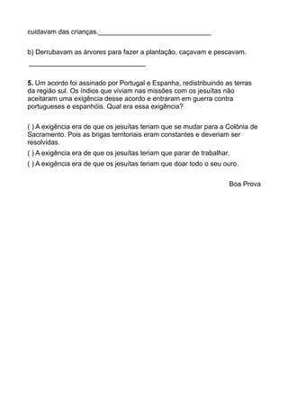 cuidavam das crianças.______________________________
b) Derrubavam as árvores para fazer a plantação, caçavam e pescavam.
_______________________________
5. Um acordo foi assinado por Portugal e Espanha, redistribuindo as terras
da região sul. Os índios que viviam nas missões com os jesuítas não
aceitaram uma exigência desse acordo e entraram em guerra contra
portugueses e espanhóis. Qual era essa exigência?
( ) A exigência era de que os jesuítas teriam que se mudar para a Colônia de
Sacramento. Pois as brigas territoriais eram constantes e deveriam ser
resolvidas.
( ) A exigência era de que os jesuítas teriam que parar de trabalhar.
( ) A exigência era de que os jesuítas teriam que doar todo o seu ouro.
Boa Prova
 