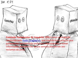 Comissão Parlamentar de Inquérito (CPI) é uma investigação
conduzida pelo Poder Legislativo, que transforma a própria casa
parlamentar em comissão para ouvir depoimentos e tomar
informações diretamente, quase sempre atendendo aos
reclamos do povo.
 