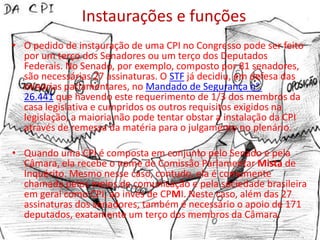 Instaurações e funções
• O pedido de instauração de uma CPI no Congresso pode ser feito
  por um terço dos Senadores ou um terço dos Deputados
  Federais. No Senado, por exemplo, composto por 81 senadores,
  são necessárias 27 assinaturas. O STF já decidiu, em defesa das
  minorias parlamentares, no Mandado de Segurança n°.
  26.441 que havendo este requerimento de 1/3 dos membros da
  casa legislativa e cumpridos os outros requisitos exigidos na
  legislação, a maioria não pode tentar obstar a instalação da CPI
  através de remessa da matéria para o julgamento no plenário.

• Quando uma CPI é composta em conjunto pelo Senado e pela
  Câmara, ela recebe o nome de Comissão Parlamentar Mista de
  Inquérito. Mesmo nesse caso, contudo, ela é comumente
  chamada pelos meios de comunicação e pela sociedade brasileira
  em geral como CPI, ao invés de CPMI. Neste caso, além das 27
  assinaturas dos senadores, também é necessário o apoio de 171
  deputados, exatamente um terço dos membros da Câmara.
 