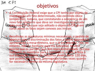 objetivos
• A Constituição Federal exige que a CPI tenha por objeto de
  investigação um fato determinado, não existindo óbice
  (empecilho), todavia, que constatando a ocorrência de um
  novo fato relevante que deva ser investigado seja criada
  uma nova CPI ou que seja aditado o objeto da CPI já em
  curso acaso os fatos sejam conexos aos iniciais.

• Recolhidas as assinaturas mínimas necessárias, o pedido de
  abertura com a discriminação dos fatos a serem apurados é
  apresentado à mesa diretora, que o lê em plenário. Isto, no
  entanto, não é o bastante para ela funcionar. Ainda é
  preciso que os partidos que têm representatividade na Casa
  indiquem os membros para a comissão e, aí sim, é feita a
  sua instalação efetiva. Os trabalhos devem durar 120 dias,
  que podem ser, todavia, prorrogados tantas vezes quanto
  for necessário dentro da mesma legislatura.
 