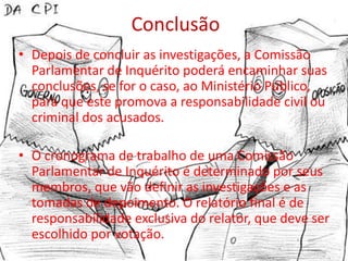 Conclusão
• Depois de concluir as investigações, a Comissão
  Parlamentar de Inquérito poderá encaminhar suas
  conclusões, se for o caso, ao Ministério Público,
  para que este promova a responsabilidade civil ou
  criminal dos acusados.

• O cronograma de trabalho de uma Comissão
  Parlamentar de Inquérito é determinado por seus
  membros, que vão definir as investigações e as
  tomadas de depoimento. O relatório final é de
  responsabilidade exclusiva do relator, que deve ser
  escolhido por votação.
 