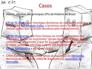 Casos
• Abaixo, algumas das principais CPIs da História do Brasil:

• CPI de PC Farias, que investigou denúncias de corrupção próximas
  ao presidente Fernando Collor, e terminou com a renúncia do
  mesmo (antes que o Senado decidisse pelo impeachment).

• CPI do Orçamento, que ficou famosa ao revelar o esquema dos
  chamados "anões do orçamento" (grupo de parlamentares que
  controlava o orçamento, e que foi acusado de corrupção massiva.
  O nome "anões" é referente à altura dos parlamentares).
• CPI do Narcotráfico e roubo de cargas.

• CPMI (Comissão Parlamentar Mista de Inquérito) do Mensalão,
  denúncia de compra de votos de deputados ou escândalo do
  mensalão.
 