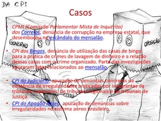 Casos
• CPMI (Comissão Parlamentar Mista de Inquérito)
  dos Correios, denúncia de corrupção na empresa estatal, que
  desemboçou no escândalo do mensalão.

• CPI dos Bingos, denúncia de utilização das casas de bingo
  para a prática de crimes de lavagem de dinheiro e a relação
  dessas casas com o crime organizado. Parte das investigações
  apuraram fatos relacionados ao mensalão.

• CPI do Judiciário, apuração de denúncias concretas da
  existência de irregularidades praticadas por integrantes de
  tribunais superiores, de tribunais regionais e de tribunais de
  Justiça.
• CPI do Apagão Aéreo, apuração de denúncias sobre
  irregularidades no sistema aéreo brasileiro.
 