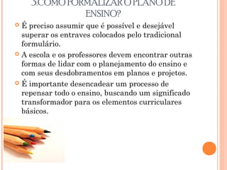 3.COMO FORMALIZAR O PLANO DE
ENSINO?
 É preciso assumir que é possível e desejável
superar os entraves colocados pelo tradicional
formulário.
 A escola e os professores devem encontrar outras
formas de lidar com o planejamento do ensino e
com seus desdobramentos em planos e projetos.
 É importante desencadear um processo de
repensar todo o ensino, buscando um significado
transformador para os elementos curriculares
básicos.
 