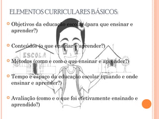ELEMENTOS CURRICULARES BÁSICOS:
 Objetivos da educação escolar (para que ensinar e
aprender?)
 Conteúdos (o que ensinar e aprender?)
 Métodos (como e com o que ensinar e aprender?)
 Tempo e espaço da educação escolar (quando e onde
ensinar e aprender?)
 Avaliação (como e o que foi efetivamente ensinado e
aprendido?)
 
