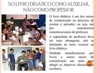 5.O LIVRO DIDÁTICO COMO AUXILIAR,
NÃO COMO PROFESSOR
 O livro didático é um dos meios
de comunicação no processo de
ensinar e aprender, ou seja, um
dos instrumentos
comunicacionais do professor.
 A capacidade do professor deve
ser mais abrangente, não se
limitando ao mero recorrer ao
livro didático.
 Mediada metodicamente por
livros e outros meios de
comunicação nas aulas para
atingir os objetivos educacionais
escolares.
 