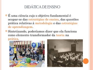 DIDÁTICA DE ENSINO
 É uma ciência cujo o objetivo fundamental é
ocupar-se das estratégias de ensino, das questões
prática relativas à metodologia e das estratégias
de aprendizagem.
 Sintetizando, poderíamos dizer que ela funciona
como elemento transformador da teoria na
prática.
 