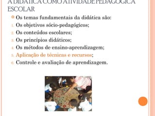 A DIDÁTICA COMO ATIVIDADE PEDAGÓGICA
ESCOLAR
 Os temas fundamentais da didática são:
1. Os objetivos sócio-pedagógicos;
2. Os conteúdos escolares;
3. Os princípios didáticos;
4. Os métodos de ensino-aprendizagem;
5. Aplicação de técnicas e recursos;
6. Controle e avaliação de aprendizagem.
 