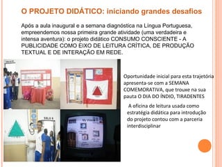 Oportunidade inicial para esta trajetória
apresenta-se com a SEMANA
COMEMORATIVA, que trouxe na sua
pauta O DIA DO ÍNDIO, TIRADENTES
A oficina de leitura usada como
estratégia didática para introdução
do projeto contou com a parceria
interdisciplinar
O PROJETO DIDÁTICO: iniciando grandes desafios
Após a aula inaugural e a semana diagnóstica na Língua Portuguesa,
empreendemos nossa primeira grande atividade (uma verdadeira e
intensa aventura): o projeto didático CONSUMO CONSCIENTE - A
PUBLICIDADE COMO EIXO DE LEITURA CRÍTICA, DE PRODUÇÃO
TEXTUAL E DE INTERAÇÃO EM REDE.
 