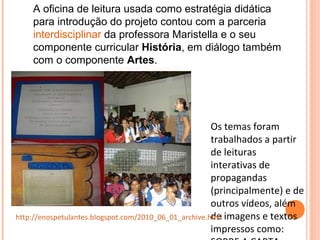 Os temas foram
trabalhados a partir
de leituras
interativas de
propagandas
(principalmente) e de
outros vídeos, além
de imagens e textos
impressos como:
http://enospetulantes.blogspot.com/2010_06_01_archive.html
A oficina de leitura usada como estratégia didática
para introdução do projeto contou com a parceria
interdisciplinar da professora Maristella e o seu
componente curricular História, em diálogo também
com o componente Artes.
 