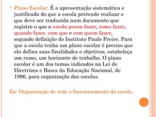  Plano Escolar: É a apresentação sistemática e
justificada do que a escola pretende realizar e
que deve ser traduzida num documento que
registre o que a escola pensa fazer, como fazer,
quando fazer, com que e com quem fazer,
segundo definição do Instituto Paulo Freire. Para
que a escola tenha um plano escolar é preciso que
ela defina suas finalidades e objetivos, estabeleça
um rumo, um horizonte de trabalho. O plano
escolar é um dos temas indicados na Lei de
Diretrizes e Bases da Educação Nacional, de
1996, para organização das escolas.
Ex: Organização de todo o funcionamento da escola.
 