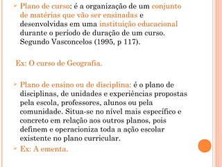  Plano de curso: é a organização de um conjunto
de matérias que vão ser ensinadas e
desenvolvidas em uma instituição educacional
durante o período de duração de um curso.
Segundo Vasconcelos (1995, p 117).
Ex: O curso de Geografia.
 Plano de ensino ou de disciplina: é o plano de
disciplinas, de unidades e experiências propostas
pela escola, professores, alunos ou pela
comunidade. Situa-se no nível mais específico e
concreto em relação aos outros planos, pois
definem e operacioniza toda a ação escolar
existente no plano curricular.
 Ex: A ementa.
 