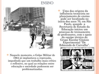 ENSINO
 Uma das origens da
influência tecnicista no
planejamento de ensino
pode ser localizada no
início dos anos 70, em São
Paulo, quando a
Secretaria do Estado da
Educação iniciou um
processo de treinamento
de professores, com o apoio
da equipe técnica do
Grupo Escolar Ginásio
Experimental “Dr.
Edmundo de Carvalho”.
 Naquele momento, o Golpe Militar de
1964 já implantava a repressão,
impedindo que um trabalho mais crítico
e reflexivo, no qual as relações entre
educação e sociedade pudessem ser
problematizadas.
 