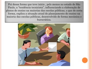 Foi dessa forma que teve início , pelo menos no estado de São
Paulo, a “tendência tecnicista”, influenciando a elaboração de
planos de ensino na maiorias das escolas públicas, o que de certa
forma, explica a situação atual do planejamento do ensino na
maioria das escolas públicas, desenvolvido de forma mecânica e
burocrática.
 