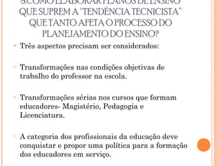 8.COMO ELABORAR PLANOS DE ENSINO
QUE SUPREM A “TENDÊNCIA TECNICISTA”
QUE TANTO AFETA O PROCESSO DO
PLANEJAMENTO DO ENSINO?
 Três aspectos precisam ser considerados:
o Transformações nas condições objetivas de
trabalho do professor na escola.
o Transformações sérias nos cursos que formam
educadores- Magistério, Pedagogia e
Licenciatura.
o A categoria dos profissionais da educação deve
conquistar e propor uma política para a formação
dos educadores em serviço.
 